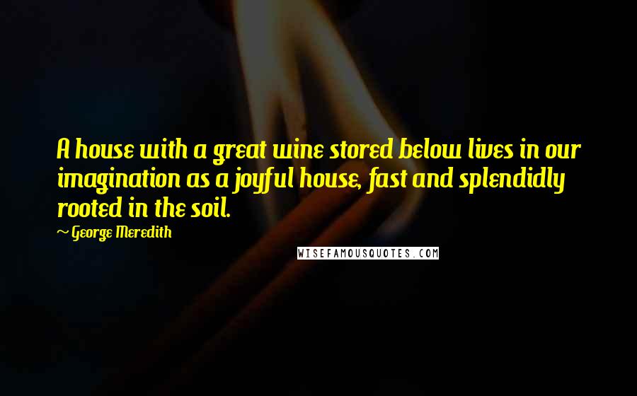 George Meredith Quotes: A house with a great wine stored below lives in our imagination as a joyful house, fast and splendidly rooted in the soil.