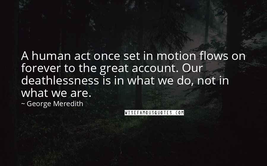 George Meredith Quotes: A human act once set in motion flows on forever to the great account. Our deathlessness is in what we do, not in what we are.