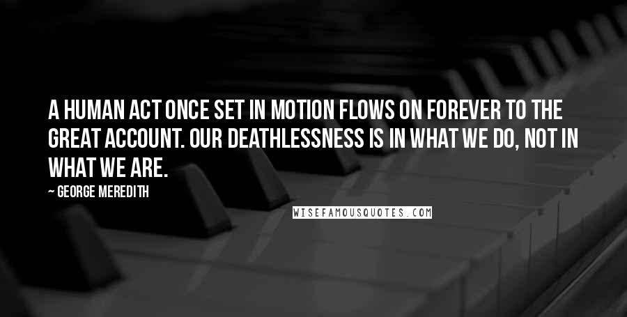 George Meredith Quotes: A human act once set in motion flows on forever to the great account. Our deathlessness is in what we do, not in what we are.