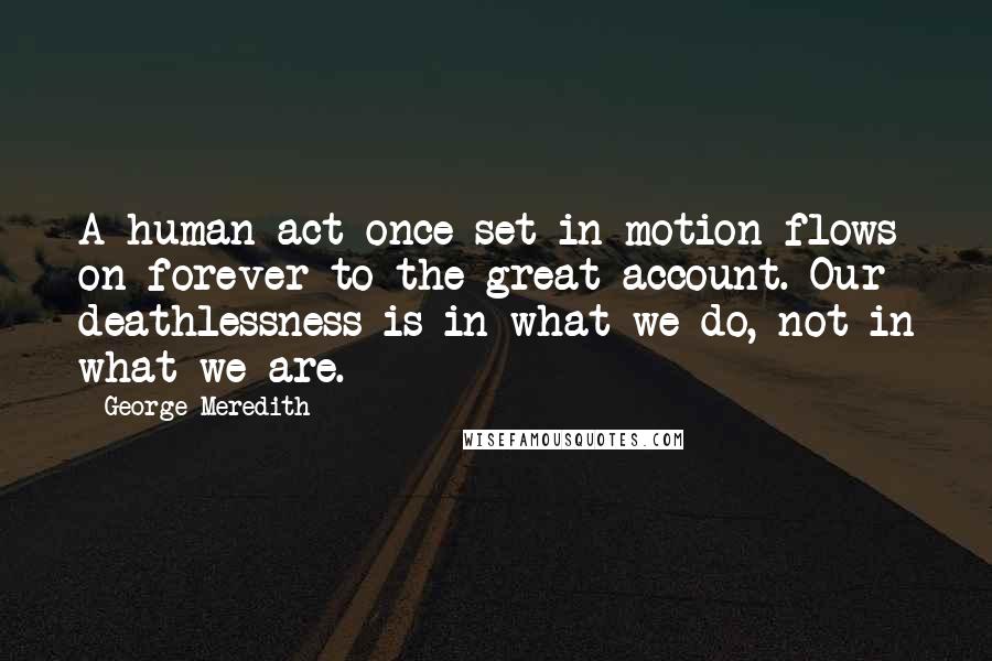 George Meredith Quotes: A human act once set in motion flows on forever to the great account. Our deathlessness is in what we do, not in what we are.