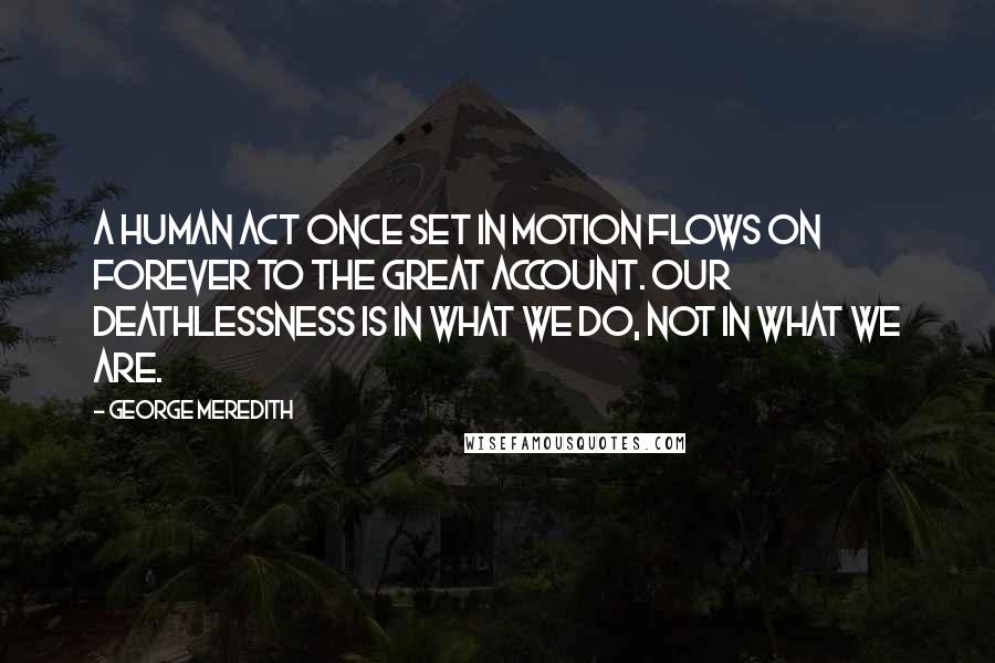 George Meredith Quotes: A human act once set in motion flows on forever to the great account. Our deathlessness is in what we do, not in what we are.