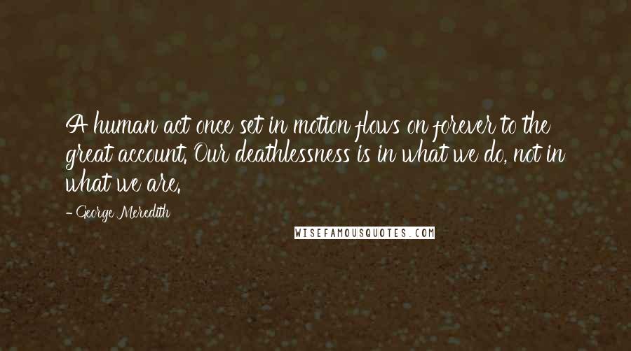 George Meredith Quotes: A human act once set in motion flows on forever to the great account. Our deathlessness is in what we do, not in what we are.