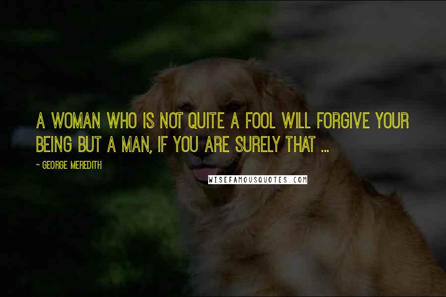 George Meredith Quotes: A woman who is not quite a fool will forgive your being but a man, if you are surely that ...