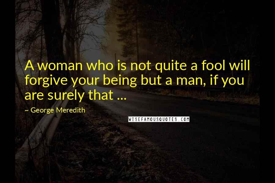 George Meredith Quotes: A woman who is not quite a fool will forgive your being but a man, if you are surely that ...