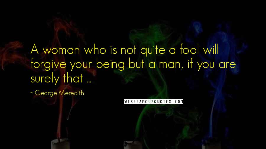 George Meredith Quotes: A woman who is not quite a fool will forgive your being but a man, if you are surely that ...