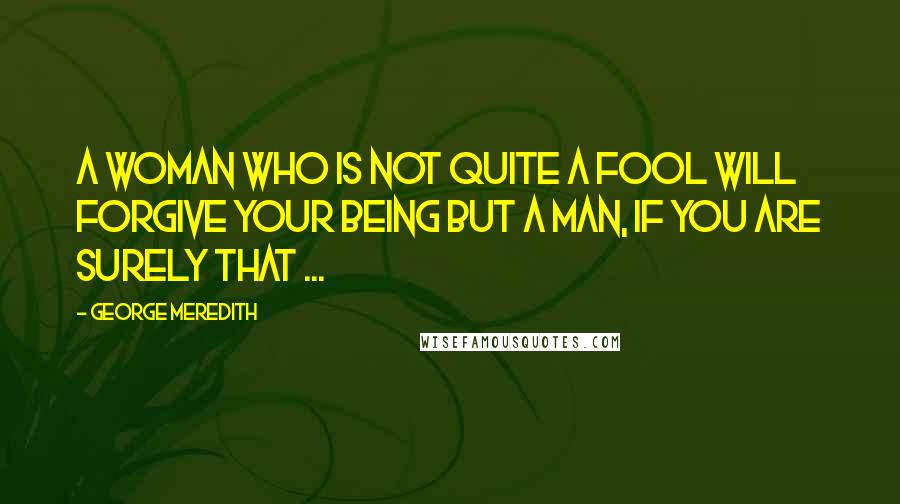 George Meredith Quotes: A woman who is not quite a fool will forgive your being but a man, if you are surely that ...