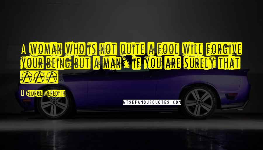 George Meredith Quotes: A woman who is not quite a fool will forgive your being but a man, if you are surely that ...