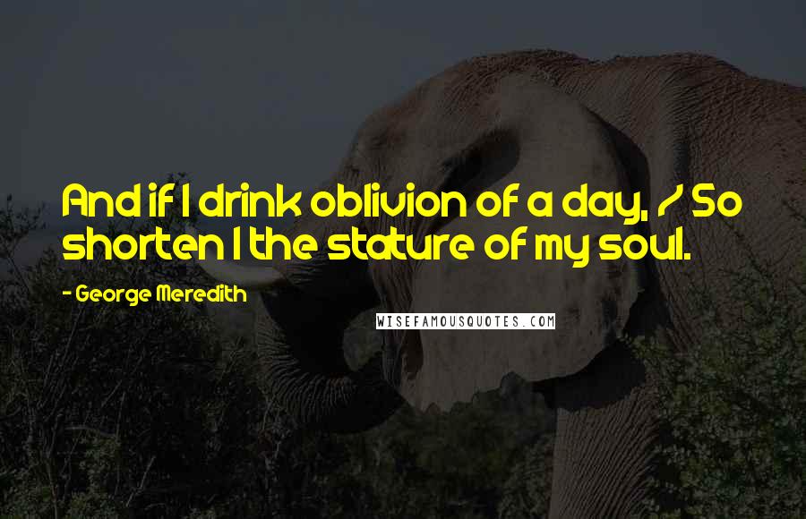 George Meredith Quotes: And if I drink oblivion of a day, / So shorten I the stature of my soul.