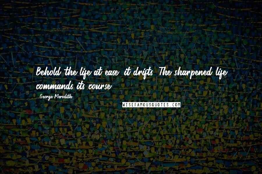 George Meredith Quotes: Behold the life at ease; it drifts, The sharpened life commands its course.