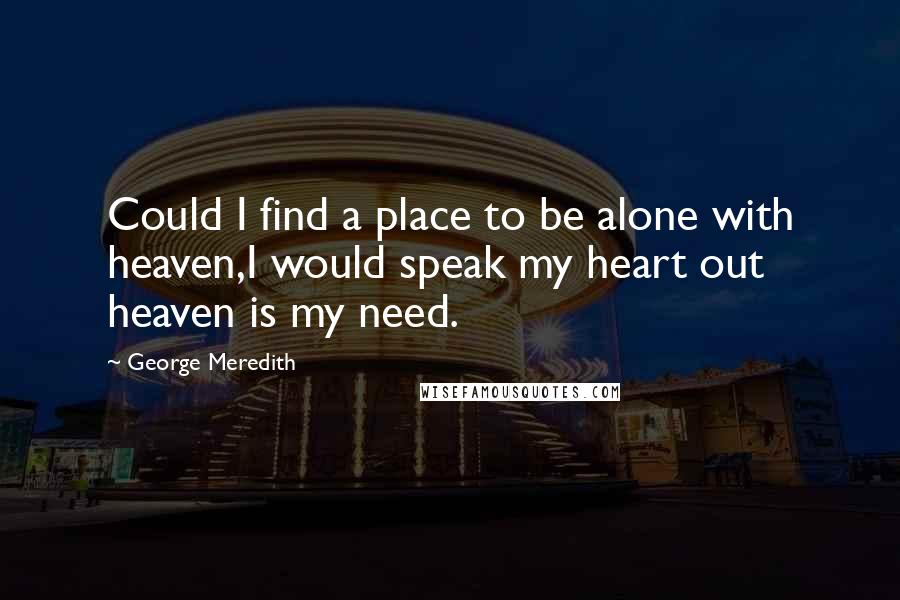 George Meredith Quotes: Could I find a place to be alone with heaven,I would speak my heart out heaven is my need.