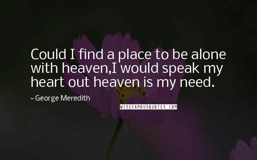 George Meredith Quotes: Could I find a place to be alone with heaven,I would speak my heart out heaven is my need.