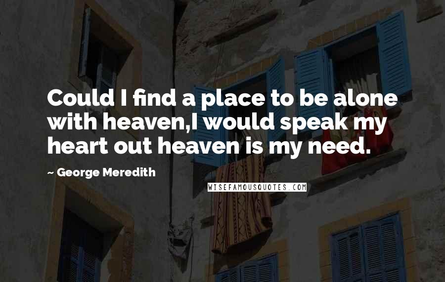 George Meredith Quotes: Could I find a place to be alone with heaven,I would speak my heart out heaven is my need.