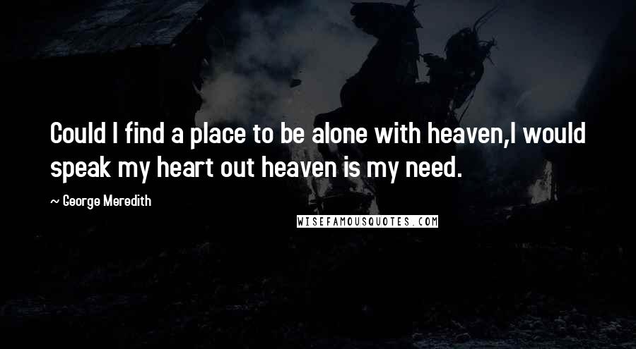 George Meredith Quotes: Could I find a place to be alone with heaven,I would speak my heart out heaven is my need.