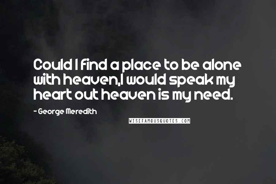 George Meredith Quotes: Could I find a place to be alone with heaven,I would speak my heart out heaven is my need.
