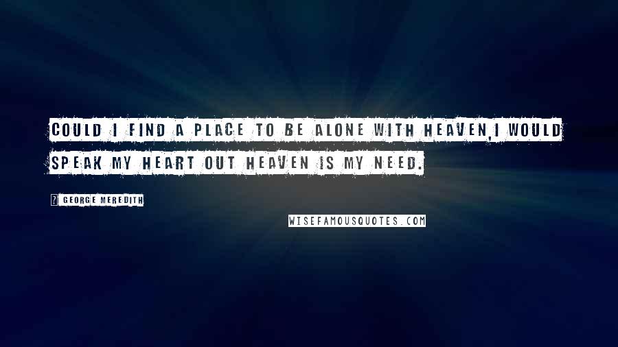 George Meredith Quotes: Could I find a place to be alone with heaven,I would speak my heart out heaven is my need.