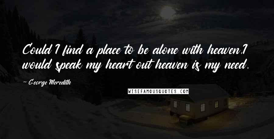 George Meredith Quotes: Could I find a place to be alone with heaven,I would speak my heart out heaven is my need.