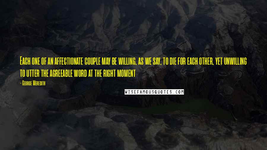 George Meredith Quotes: Each one of an affectionate couple may be willing, as we say, to die for each other, yet unwilling to utter the agreeable word at the right moment
