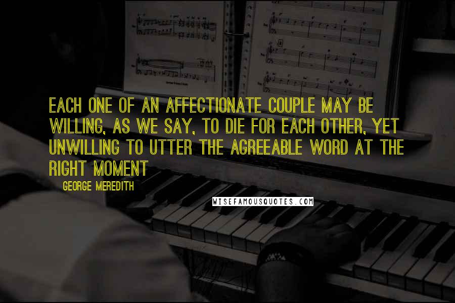 George Meredith Quotes: Each one of an affectionate couple may be willing, as we say, to die for each other, yet unwilling to utter the agreeable word at the right moment