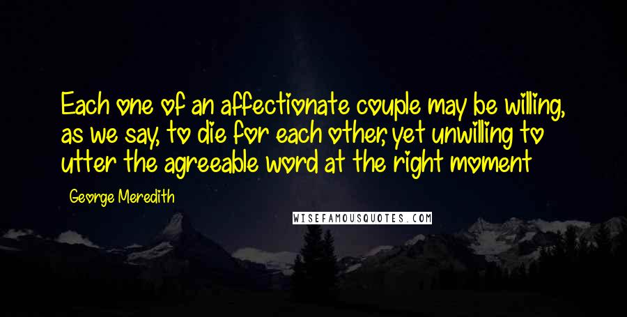 George Meredith Quotes: Each one of an affectionate couple may be willing, as we say, to die for each other, yet unwilling to utter the agreeable word at the right moment