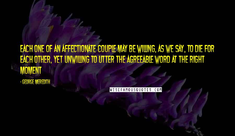 George Meredith Quotes: Each one of an affectionate couple may be willing, as we say, to die for each other, yet unwilling to utter the agreeable word at the right moment