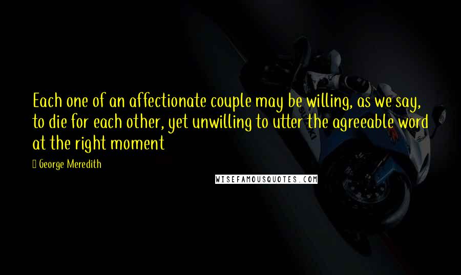 George Meredith Quotes: Each one of an affectionate couple may be willing, as we say, to die for each other, yet unwilling to utter the agreeable word at the right moment