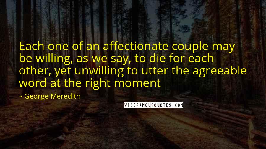George Meredith Quotes: Each one of an affectionate couple may be willing, as we say, to die for each other, yet unwilling to utter the agreeable word at the right moment