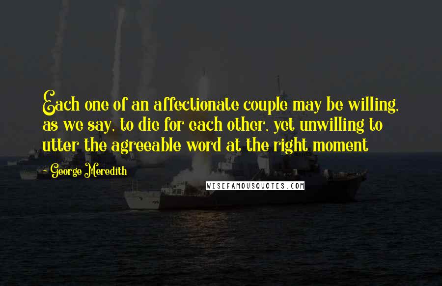 George Meredith Quotes: Each one of an affectionate couple may be willing, as we say, to die for each other, yet unwilling to utter the agreeable word at the right moment