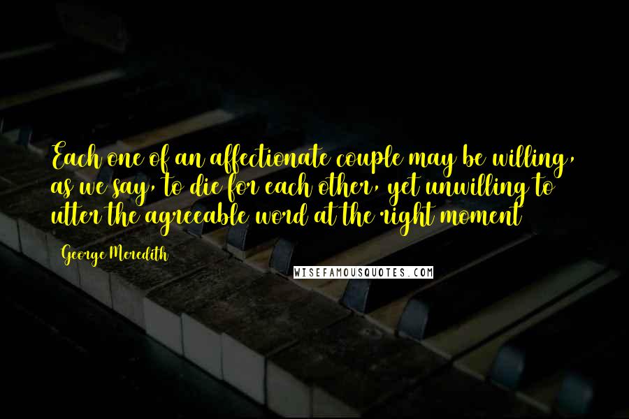 George Meredith Quotes: Each one of an affectionate couple may be willing, as we say, to die for each other, yet unwilling to utter the agreeable word at the right moment