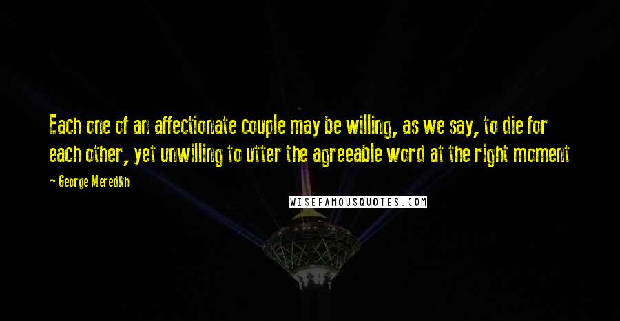 George Meredith Quotes: Each one of an affectionate couple may be willing, as we say, to die for each other, yet unwilling to utter the agreeable word at the right moment