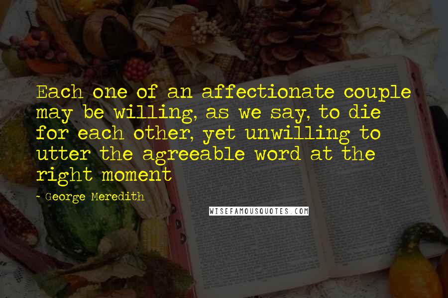 George Meredith Quotes: Each one of an affectionate couple may be willing, as we say, to die for each other, yet unwilling to utter the agreeable word at the right moment