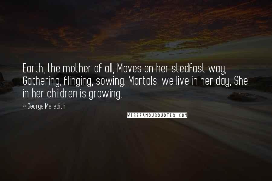 George Meredith Quotes: Earth, the mother of all, Moves on her stedfast way, Gathering, flinging, sowing. Mortals, we live in her day, She in her children is growing.