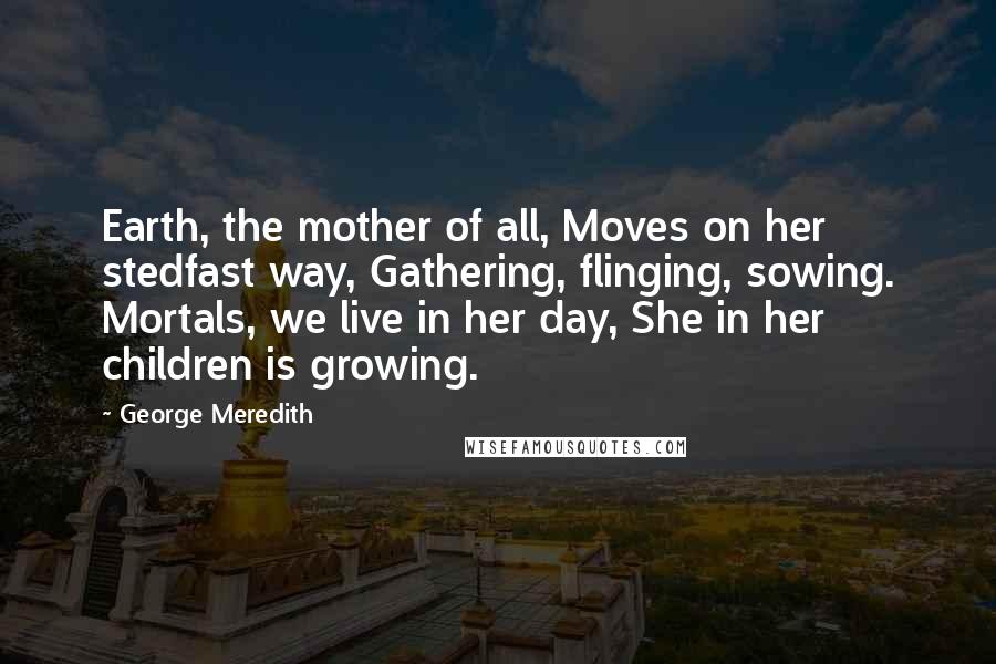 George Meredith Quotes: Earth, the mother of all, Moves on her stedfast way, Gathering, flinging, sowing. Mortals, we live in her day, She in her children is growing.