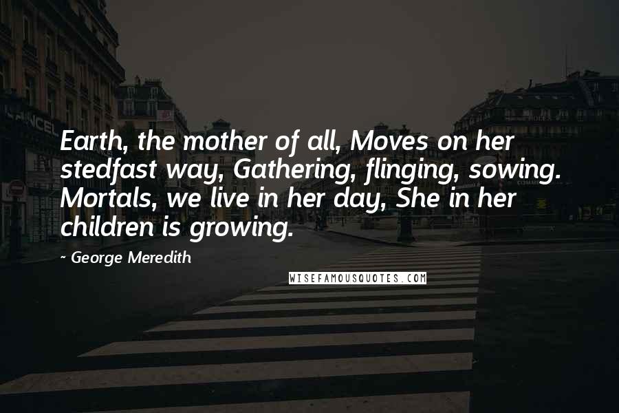 George Meredith Quotes: Earth, the mother of all, Moves on her stedfast way, Gathering, flinging, sowing. Mortals, we live in her day, She in her children is growing.