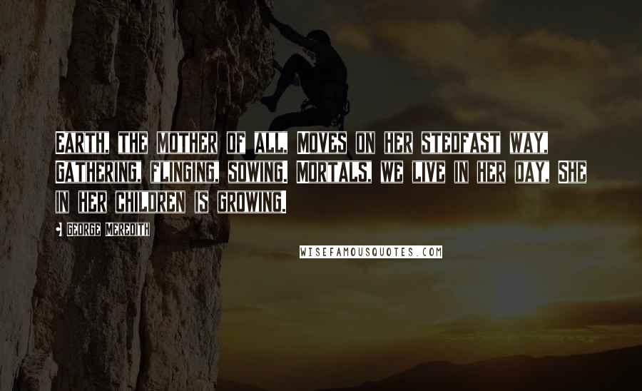 George Meredith Quotes: Earth, the mother of all, Moves on her stedfast way, Gathering, flinging, sowing. Mortals, we live in her day, She in her children is growing.