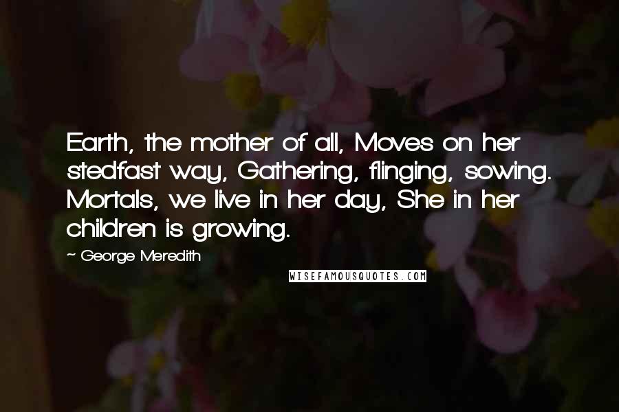 George Meredith Quotes: Earth, the mother of all, Moves on her stedfast way, Gathering, flinging, sowing. Mortals, we live in her day, She in her children is growing.