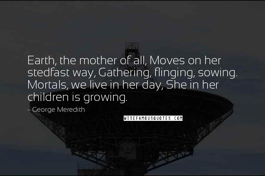 George Meredith Quotes: Earth, the mother of all, Moves on her stedfast way, Gathering, flinging, sowing. Mortals, we live in her day, She in her children is growing.