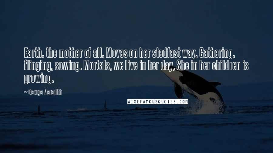 George Meredith Quotes: Earth, the mother of all, Moves on her stedfast way, Gathering, flinging, sowing. Mortals, we live in her day, She in her children is growing.