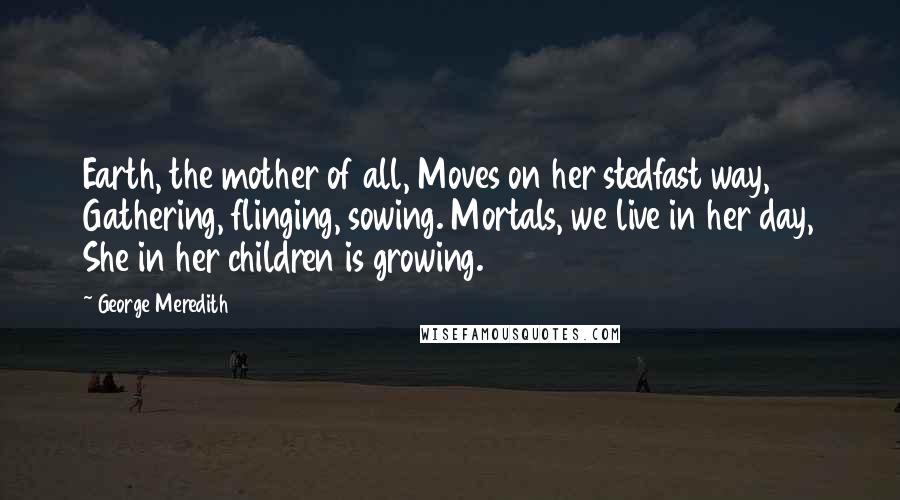 George Meredith Quotes: Earth, the mother of all, Moves on her stedfast way, Gathering, flinging, sowing. Mortals, we live in her day, She in her children is growing.