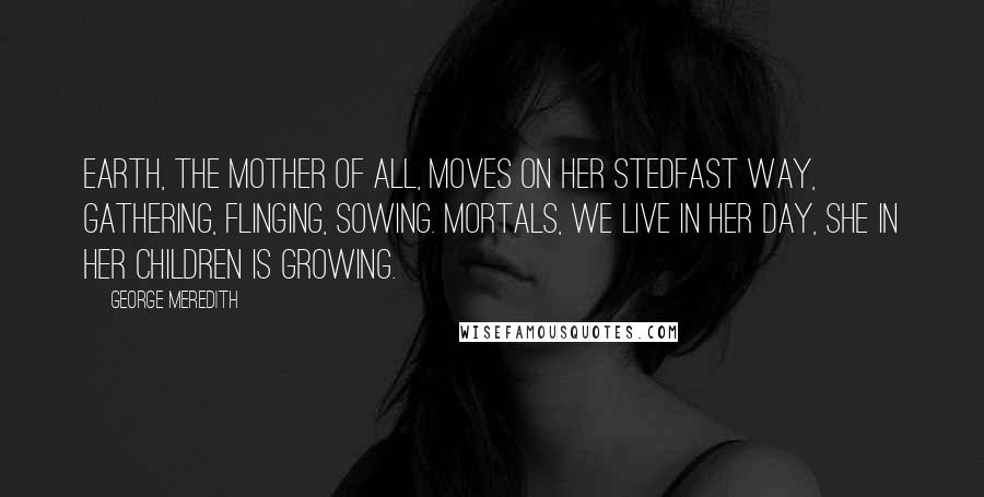 George Meredith Quotes: Earth, the mother of all, Moves on her stedfast way, Gathering, flinging, sowing. Mortals, we live in her day, She in her children is growing.