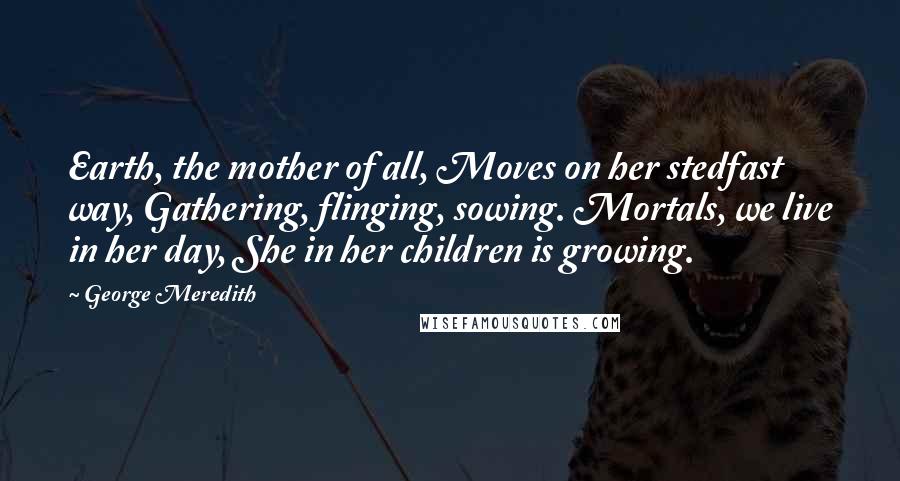 George Meredith Quotes: Earth, the mother of all, Moves on her stedfast way, Gathering, flinging, sowing. Mortals, we live in her day, She in her children is growing.