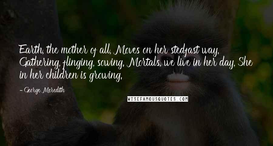 George Meredith Quotes: Earth, the mother of all, Moves on her stedfast way, Gathering, flinging, sowing. Mortals, we live in her day, She in her children is growing.