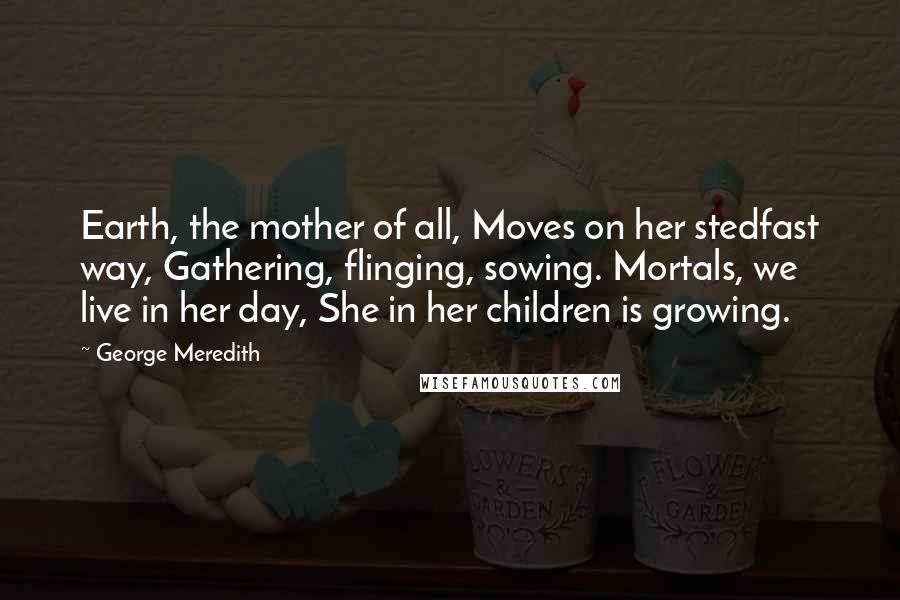 George Meredith Quotes: Earth, the mother of all, Moves on her stedfast way, Gathering, flinging, sowing. Mortals, we live in her day, She in her children is growing.