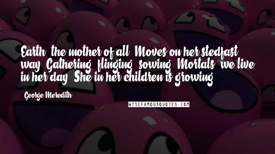 George Meredith Quotes: Earth, the mother of all, Moves on her stedfast way, Gathering, flinging, sowing. Mortals, we live in her day, She in her children is growing.