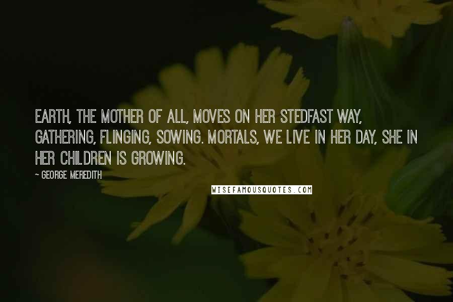 George Meredith Quotes: Earth, the mother of all, Moves on her stedfast way, Gathering, flinging, sowing. Mortals, we live in her day, She in her children is growing.