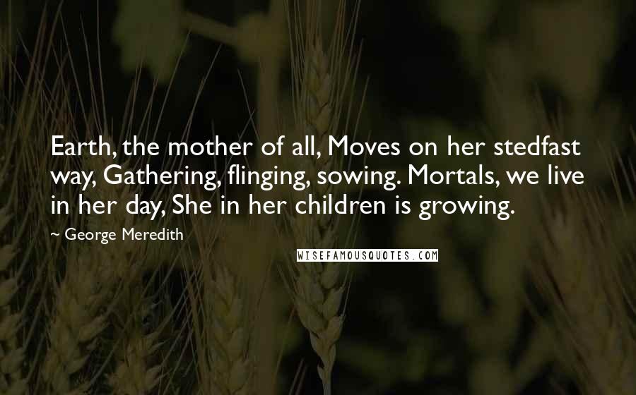 George Meredith Quotes: Earth, the mother of all, Moves on her stedfast way, Gathering, flinging, sowing. Mortals, we live in her day, She in her children is growing.