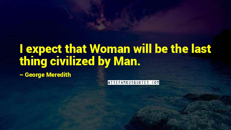 George Meredith Quotes: I expect that Woman will be the last thing civilized by Man.