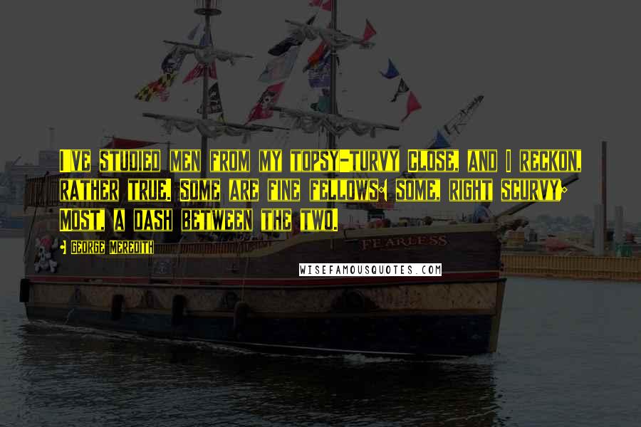 George Meredith Quotes: I've studied men from my topsy-turvy Close, and I reckon, rather true. Some are fine fellows: some, right scurvy; Most, a dash between the two.