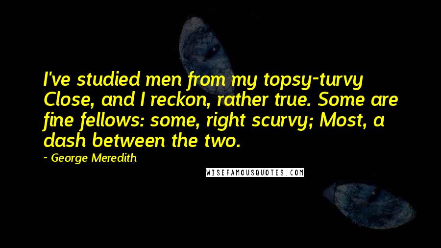 George Meredith Quotes: I've studied men from my topsy-turvy Close, and I reckon, rather true. Some are fine fellows: some, right scurvy; Most, a dash between the two.