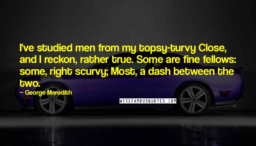 George Meredith Quotes: I've studied men from my topsy-turvy Close, and I reckon, rather true. Some are fine fellows: some, right scurvy; Most, a dash between the two.