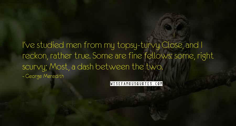 George Meredith Quotes: I've studied men from my topsy-turvy Close, and I reckon, rather true. Some are fine fellows: some, right scurvy; Most, a dash between the two.